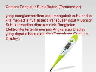 Contoh: Pengukur Suhu Badan (Termometer)
yang mengkonversikan atau mengubah suhu badan
kita menjadi sinyal listrik (Transduser input = Sensor
Suhu) kemudian diproses oleh Rangkaian
Elektronika tertentu menjadi Angka atau Display
yang dapat dibaca oleh kita (Transduser Output =
Display).
 