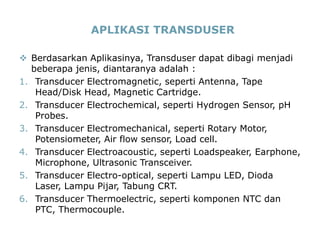 14
APLIKASI TRANSDUSER
 Berdasarkan Aplikasinya, Transduser dapat dibagi menjadi
beberapa jenis, diantaranya adalah :
1. Transducer Electromagnetic, seperti Antenna, Tape
Head/Disk Head, Magnetic Cartridge.
2. Transducer Electrochemical, seperti Hydrogen Sensor, pH
Probes.
3. Transducer Electromechanical, seperti Rotary Motor,
Potensiometer, Air flow sensor, Load cell.
4. Transducer Electroacoustic, seperti Loadspeaker, Earphone,
Microphone, Ultrasonic Transceiver.
5. Transducer Electro-optical, seperti Lampu LED, Dioda
Laser, Lampu Pijar, Tabung CRT.
6. Transducer Thermoelectric, seperti komponen NTC dan
PTC, Thermocouple.
 