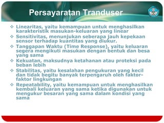 Persayaratan Tranduser
 Linearitas, yaitu kemampuan untuk menghasilkan
karakteristik masukan-keluaran yang linear
 Sensitivitas, menunjukan seberapa jauh kepekaan
sensor terhadap kuantitas yang diukur.
 Tanggapan Waktu (Time Response), yaitu keluaran
segera mengikuti masukan dengan bentuk dan besa
yang sama
 Kekuatan, maksudnya ketahanan atau proteksi pada
beban lebih
 Stabilitas, yaitu kesalahan pengukuran yang kecil
dan tidak begitu banyak terpengaruh oleh faktor-
faktor lingkungan
 Repeatability, yaitu kemampuan untuk menghasilkan
kembali keluaran yang sama ketika digunakan untuk
mengukur besaran yang sama dalam kondisi yang
sama
 