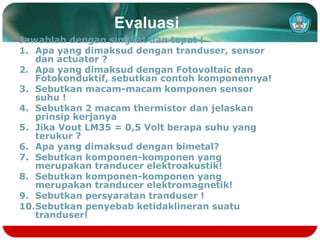 Evaluasi
Jawablah dengan singkat dan tepat !
1. Apa yang dimaksud dengan tranduser, sensor
dan actuator ?
2. Apa yang dimaksud dengan Fotovoltaic dan
Fotokonduktif, sebutkan contoh komponennya!
3. Sebutkan macam-macam komponen sensor
suhu !
4. Sebutkan 2 macam thermistor dan jelaskan
prinsip kerjanya
5. Jika Vout LM35 = 0,5 Volt berapa suhu yang
terukur ?
6. Apa yang dimaksud dengan bimetal?
7. Sebutkan komponen-komponen yang
merupakan tranducer elektroakustik!
8. Sebutkan komponen-komponen yang
merupakan tranducer elektromagnetik!
9. Sebutkan persyaratan tranduser !
10.Sebutkan penyebab ketidaklineran suatu
tranduser!
 