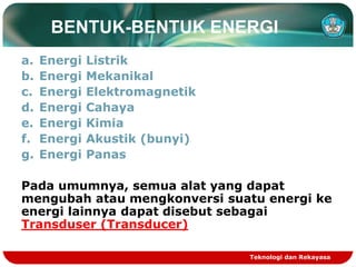 Teknologi dan Rekayasa
BENTUK-BENTUK ENERGI
a. Energi Listrik
b. Energi Mekanikal
c. Energi Elektromagnetik
d. Energi Cahaya
e. Energi Kimia
f. Energi Akustik (bunyi)
g. Energi Panas
Pada umumnya, semua alat yang dapat
mengubah atau mengkonversi suatu energi ke
energi lainnya dapat disebut sebagai
Transduser (Transducer)
 