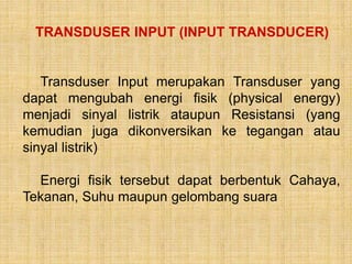 TRANSDUSER INPUT (INPUT TRANSDUCER)
Transduser Input merupakan Transduser yang
dapat mengubah energi fisik (physical energy)
menjadi sinyal listrik ataupun Resistansi (yang
kemudian juga dikonversikan ke tegangan atau
sinyal listrik)
Energi fisik tersebut dapat berbentuk Cahaya,
Tekanan, Suhu maupun gelombang suara
 
