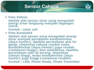 Sensor Cahaya
 Foto Voltaic
Adalah alat sensor sinar yang mengubah
energi sinar langsung menjadi tegangan
listrik.
Contoh : solar cell
 Foto Konduktif
Adalah alat sensor yang mengubah energi
sinar menjadi perubahan konduktivitas
(daya hantar). Apabila permukaan alat ini
gelap, intensitas cahaya rendah maka
konduktivitas (daya hantar) juga rendah
(resistansi tinggi). Dan sebaliknya. Apabila
permukaan alat ini terang, intensitas
cahaya tinggi, maka kondukivitas (daya
hantar) juga tinggi (resistansi rendah)
Contoh : LDR, Photo Dioda, Photo Transistor
 