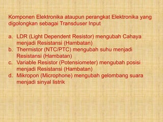 Komponen Elektronika ataupun perangkat Elektronika yang
digolongkan sebagai Transduser Input
a. LDR (Light Dependent Resistor) mengubah Cahaya
menjadi Resistansi (Hambatan)
b. Thermistor (NTC/PTC) mengubah suhu menjadi
Resistansi (Hambatan)
c. Variable Resistor (Potensiometer) mengubah posisi
menjadi Resistansi (Hambatan)
d. Mikropon (Microphone) mengubah gelombang suara
menjadi sinyal listrik
 