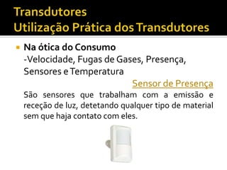 

Na ótica do Consumo
-Velocidade, Fugas de Gases, Presença,
Sensores e Temperatura
Sensor de Presença
São sensores que trabalham com a emissão e
receção de luz, detetando qualquer tipo de material
sem que haja contato com eles.

 