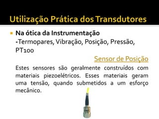 

Na ótica da Instrumentação
-Termopares, Vibração, Posição, Pressão,
PT100
Sensor de Posição
Estes sensores são geralmente construídos com
materiais piezoelétricos. Esses materiais geram
uma tensão, quando submetidos a um esforço
mecânico.

 