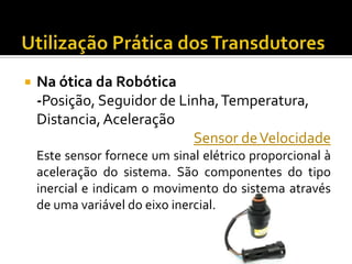 

Na ótica da Robótica
-Posição, Seguidor de Linha, Temperatura,
Distancia, Aceleração
Sensor de Velocidade
Este sensor fornece um sinal elétrico proporcional à
aceleração do sistema. São componentes do tipo
inercial e indicam o movimento do sistema através
de uma variável do eixo inercial.

 