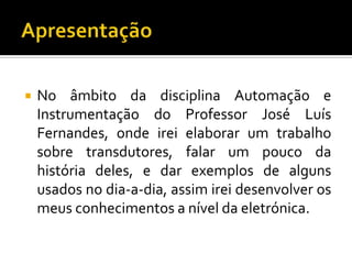 

No âmbito da disciplina Automação e
Instrumentação do Professor José Luís
Fernandes, onde irei elaborar um trabalho
sobre transdutores, falar um pouco da
história deles, e dar exemplos de alguns
usados no dia-a-dia, assim irei desenvolver os
meus conhecimentos a nível da eletrónica.

 