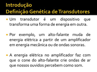 

Um transdutor é um dispositivo que
transforma uma forma de energia em outra.



Por exemplo, um alto-falante muda de
energia elétrica a partir de um amplificador
em energia mecânica ou de ondas sonoras.



A energia elétrica no amplificador faz com
que o cone do alto-falante crie ondas de ar
que nossos ouvidos percebem como som.

 