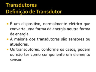 




É um dispositivo, normalmente elétrico que
converte uma forma de energia noutra forma
de energia.
A maioria dos transdutores são sensores ou
atuadores.
Os transdutores, conforme os casos, podem
ou não ter como componente um elemento
sensor.

 
