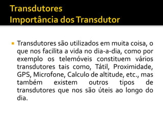 

Transdutores são utilizados em muita coisa, o
que nos facilita a vida no dia-a-dia, como por
exemplo os telemóveis constituem vários
transdutores tais como, Tátil, Proximidade,
GPS, Microfone, Calculo de altitude, etc., mas
também
existem
outros
tipos
de
transdutores que nos são úteis ao longo do
dia.

 