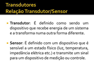 

Transdutor: É definido como sendo um
dispositivo que recebe energia de um sistema
e a transforma numa outra forma diferente.



Sensor: É definido com um dispositivo que é
sensível a um estado físico (luz, temperatura,
impedância elétrica etc.) e transmite um sinal
para um dispositivo de medição ou controle.

 