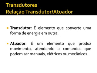 

Transdutor: É elemento que converte uma
forma de energia em outra.



Atuador: É um elemento que produz
movimento, atendendo a comandos que
podem ser manuais, elétricos ou mecânicos.

 