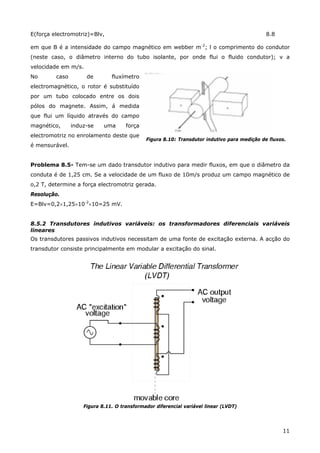 11
E(força electromotriz)=Blv, 8.8
em que B é a intensidade do campo magnético em webber m-2
; l o comprimento do condutor
(neste caso, o diâmetro interno do tubo isolante, por onde flui o fluido condutor); v a
velocidade em m/s.
No caso de fluxímetro
electromagnético, o rotor é substituído
por um tubo colocado entre os dois
pólos do magnete. Assim, á medida
que flui um líquido através do campo
magnético, induz-se uma força
electromotriz no enrolamento deste que
é mensurável.
Figura 8.10: Transdutor indutivo para medição de fluxos.
Problema 8.5- Tem-se um dado transdutor indutivo para medir fluxos, em que o diâmetro da
conduta é de 1,25 cm. Se a velocidade de um fluxo de 10m/s produz um campo magnético de
o,2 T, determine a força electromotriz gerada.
Resolução.
E=Blv=0,2×1,25×10-2
×10=25 mV.
8.5.2 Transdutores indutivos variáveis: os transformadores diferenciais variáveis
lineares
Os transdutores passivos indutivos necessitam de uma fonte de excitação externa. A acção do
transdutor consiste principalmente em modular a excitação do sinal.
Figura 8.11. O transformador diferencial variável linear (LVDT)
 