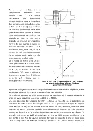12
Tal é o que acontece com o
transformador diferencial linear
variável (LVDT). O LVDT consiste
basicamente num enrolamento
primário (onde se aplica a excitação) e
dois enrolamentos secundários (onde
se tira o sinal de saída), que envolvem
um tubo oco, posicionados de tal modo
que o enrolamento primário é rodeado
pelos enrolamentos secundários, em
oposição de fase. No tubo oco é
colocado um material ferromagnético,
movível tal que quando o núcleo se
encontra centrado, os pólos A e B
estarão em oposição de fase, as f.e.m
geradas em cada um dos enrolamentos
do secundário iguais, pelo que não
existe qualquer tensão à saída.
Se o núcleo se desloca para um dos
lados, por exemplo A, a tensão gerada
no enrolamento do secundário próximo
de A (V1) é superior à do outro
enrolamento (V2), sendo a diferença,
directamente proporcional à distancia
percorrida pelo núcleo, que se
pressupõe variar linearmente.
Posição do núcleo
Tensãodesaída
A
-
B
+
Figura 8.12: O LVDT (a); esquemático do LVDT; (c) forma
de variação da tensão de saída, em função do
posicionamento do núcleo
A principal vantagem do LVDT sobre um potenciómetro para a determinação da posição, é a de
ausência de contactos físicos entre as partes móveis e estacionárias.
As tensões de excitação do LVDT são geralmente da ordem dos 10 V eficazes, utilizando-se
sinais em que a frequência varia entre os 50 Hz e os 20 kHz.
Uma das potenciais desvantagens do LVDT é o tempo de resposta, que é dependente da
frequência da fonte do sinal de excitação utilizado. Se se pretenderem tempos de resposta
muito rápidos, as frequências do sinal a utilizar devem ser muito elevadas, de modo a que
qualquer que seja o circuito de detecção da tensão decorram o número de ciclos suficientes
capazes de determinarem o nível de tensão correspondente ao movimento do núcleo. Por
exemplo, se tivermos um LVDT alimentado por um sinal de 50 Hz em que o núcleo se mova
para dentro e para fora de algumas centenas de vezes por segundo. O sinal de saída deste
LVDT não se parecerá em nada com uma função sinusoidal, uma vez que o núcleo se mova ao
 