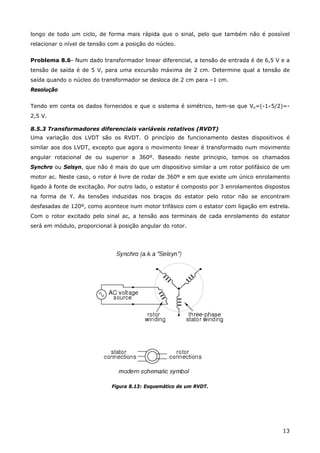 13
longo de todo um ciclo, de forma mais rápida que o sinal, pelo que também não é possível
relacionar o nível de tensão com a posição do núcleo.
Problema 8.6- Num dado transformador linear diferencial, a tensão de entrada é de 6,5 V e a
tensão de saída é de 5 V, para uma excursão máxima de 2 cm. Determine qual a tensão de
saída quando o núcleo do transformador se desloca de 2 cm para –1 cm.
Resolução
Tendo em conta os dados fornecidos e que o sistema é simétrico, tem-se que Vo=(-1×5/2)=-
2,5 V.
8.5.3 Transformadores diferenciais variáveis rotativos (RVDT)
Uma variação dos LVDT são os RVDT. O princípio de funcionamento destes dispositivos é
similar aos dos LVDT, excepto que agora o movimento linear é transformado num movimento
angular rotacional de ou superior a 360º. Baseado neste principio, temos os chamados
Synchro ou Selsyn, que não é mais do que um dispositivo similar a um rotor polifásico de um
motor ac. Neste caso, o rotor é livre de rodar de 360º e em que existe um único enrolamento
ligado à fonte de excitação. Por outro lado, o estator é composto por 3 enrolamentos dispostos
na forma de Y. As tensões induzidas nos braços do estator pelo rotor não se encontram
desfasadas de 120º, como acontece num motor trifásico com o estator com ligação em estrela.
Com o rotor excitado pelo sinal ac, a tensão aos terminais de cada enrolamento do estator
será em módulo, proporcional à posição angular do rotor.
Figura 8.13: Esquemático de um RVDT.
 