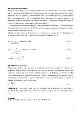 15
8.6.3 Circuito equivalente
O circuito equivalente de um cristal piezoeléctrico é o que apresenta no esquema ao lado em
que C0 representa a capacidade dos eléctrodos que são formados por um filme fino metálico
depositado na sua superfície, conjuntamente com a capacidade associada ao revestimento
deste (encapsulamento). R1é a resistência série equivalente do cristal, resultante da
montagem e perdas mecânicas que ocorrem no cristal. L1 resulta da vibração da massa do
cristal e C1 representa a elasticidade mecânica do quartzo.
L1 varia tipicamente entre alguns Henrys a algumas centenas de henrys; C1 tem normalmente
valores da ordem dos milésimos de PF; R1 varia entre as dezenas às centenas de ohms; C0 é
normalmente da ordem de vários pF.
A frequência de ressonância do cristal pode ser determinada quer por L1, C1 e R1 (Frequência
de oscilação série), quer por C0 (frequência de oscilação paralelo). Isto é:
)(2
1
11CL
fs
π
= , frequência série 8.9a)
01
01
12
1
CC
CC
L
f p
+
=
π
, frequência paralelo 8.9b)
em que
0
1
2
1
C
C
ff sp += 8.9c)
8.6.4 Factor de qualidade
O factor de qualidade (Q) representa a medida da eficiência da oscilação. Os valores deste
parâmetro para osciladores de quartzo é cerca de 3 a 4 ordens de grandeza superior aos
osciladores à base de componentes eléctricos passivos. Os factores que limitam Q são:
impurezas e defeitos do material (da ordem de 16×106
/f); perdas devido à montagem (tensões
mecânicas); o acabamento da superfície do cristal e a sua geometria; gases no interior da
cápsula; temperatura; tipo de eléctrodos.
1
12
R
Lf
Q sπ
= . 8.10
Problema 8.7- Um dado cristal tem um coeficiente de acoplamento de 0,32. Qual a
quantidade de energia eléctrica que se lhe deve aplicar para produzir uma saída equivalente a
7mJ?
Resolução
Nestas condições, sabe-se que 0,32= 7×10-3
/E⇒ E=21,9 mJ.
 