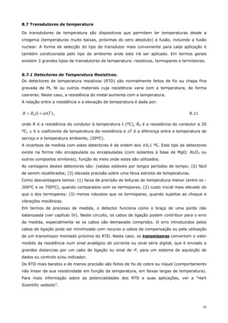16
8.7 Transdutores de temperatura
Os transdutores de temperatura são dispositivos que permitem ler temperaturas desde a
criogenia (temperaturas muito baixas, próximas do zero absoluto) à fusão, incluindo a fusão
nuclear. A forma de selecção do tipo de transdutor mais conveniente para cada aplicação é
também condicionada pelo tipo de ambiente ande este irá ser aplicado. Em termos gerais
existem 3 grandes tipos de transdutores de temperatura: resistivos, termopares e termístores.
8.7.1 Detectores de Temperatura Resistivos.
Os detectores de temperatura resistivos (RTD) são normalmente feitos de fio ou chapa fina
gravada de Pt, Ni ou outros materiais cuja resistência varia com a temperatura, de forma
coerente. Neste caso, a resistência do metal aumenta com a temperatura.
A relação entre a resistência e a elevação de temperatura é dada por:
)1(0 TRR ∆+= α , 8.11
onde R é a resistência do condutor à temperatura t (ºC), R0 é a resistência do condutor a 20
ºC, α é o coeficiente de temperatura da resistência e ∆T é a diferença entre a temperatura de
serviço e a temperatura ambiente, (20ºC).
A incerteza de medida com estes detectores é da ordem dos ±0,1 ºC. Este tipo de detectores
existe na forma não encapsulada ou encapsuladas (com isolantes à base de MgO; Al2O3 ou
outros compostos similares), função do meio onde estes são utilizados.
As vantagens destes detectores são: (saídas estáveis por longos períodos de tempo; (2) fácil
de serem recalibrados; (3) elevada precisão sobre uma faixa estreita de temperaturas.
Como desvantagens temos: (1) faixa de precisão de leituras de temperatura menor (entre os -
200ºC e os 700ºC), quando comparados com os termopares; (2) custo inicial mais elevado do
que o dos termopares; (3) menos robustos que os termopares, quando sujeitos ao choque e
vibrações mecânicas.
Em termos de processo de medida, o detector funciona como o braço de uma ponte não
balanceada (ver capítulo IV). Neste circuito, os cabos de ligação podem contribuir para o erro
da medida, especialmente se os cabos são demasiado compridos. O erro introduzidos pelos
cabos de ligação pode ser minimizado com recurso a cabos de compensação ou pela utilização
de um transmissor montado próximo do RTD. Neste caso, os transmissores convertem o valor
medido da resistência num sinal analógico de corrente ou sinal série digital, que é enviado a
grandes distancias por um cabo de ligação ou sinal de rf, para um sistema de aquisição de
dados ou controlo e/ou indicador.
Os RTD mais baratos e de menos precisão são feitos de fio de cobre ou níquel (comportamento
não linear da sua resistividade em função da temperatura, em faixas largas de temperatura).
Para mais informação sobre as potencialidades dos RTD e suas aplicações, ver a “Hart
Scientific website”.
 