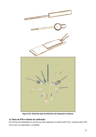 17
Figura 8.15: diferentes tipos de detectores de temperatura resistivos.
a) Tipos de RTD e tabelas de calibração.
Em termos de calibração as normas que são seguidas é a alemã (DIN 751), somente para RTD
de Pt com um coeficiente α=0,00385.
 