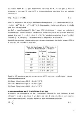 18
Os padrões ASTM E-1137 para termómetros resistivos de Pt, diz que para a faixa de
temperaturas entre os 0ºC e os 650ºC, o comportamento da resistência deve ser traduzido
pela relação:
R(T) = R(0)[1 + AT +BT2
] 8.12
onde: T= temperatura em °C; R(T) a resistência à temperatura T; R(0) a resistência a 0°C; A
= 3.9083 × 10-3
(°C); B = -5.775 × 10-7
(°C-2
). Esta equação é ligeiramente diferente da relação
geral dada pela equação 8.11.
Nos EUA as especificações ASTM E1137 para RTD industriais de Pt incluem um conjunto de
recomendações, nomeadamente à tolerância de admissíveis para A e B que são: Tolerância
gradual de A com T = ±[0.13 +0.0017 ×|T|] °C; Tolerância gradual de B com T=±[0.25
+0.0042 ×|T] °C, em que |T| é o valor absoluto da temperatura de RTD em °C.
Na tabela que se segue mostramos mostram-se exemplos dessas tolerâncias para um RTD de
Pt em que a 0°C a resistência é de 100Ω.
Tabela 8.1 Classificação de RTD e limites de
tolerância de acordo com ASTM E1137
Limites de
A
Limites de BTemperatura em
Graus C
°C Ohms °C Ohms
-200 0.47 0.20 1.1 0.47
0 0.13 0.05 0.25 0.10
100 0.30 0.11 0.67 0.25
400 0.81 0.28 1.9 0.66
650 1.24 0.40 3.0 0.94
O padrão DIN quando comparado com as normas ASTM reconhece a existência de 3 classes
diferentes de tolerâncias:
DIN Classe A tolerância: ±[0.15 + 0.002×|T|] °C
DIN Classe B tolerância: ±[0.30 + 0.005×|T|] °C
DIN Classe C tolerância: ±[1.20 + 0.005×|T|] °C
b) Determinação do factor de dissipação de um RTD
A constante de dissipação de um RTD é usualmente definida sob duas condições: ar livre
(atmosfera) e sob as condições de um banho de óleo. O auto-aumento de temperatura é
determinado pela potência dissipada pelo RTD e pela constante de dissipação:
DP
P
T =∆ 8.13
 