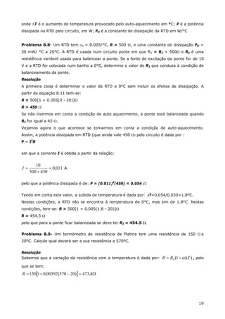 19
onde ∆T é o aumento de temperatura provocado pelo auto-aquecimento em °C; P é a potência
dissipada na RTD pelo circuito, em W; PD é a constante de dissipação da RTD em W/°C
Problema 8.8- Um RTD tem αo = 0.005/°C, R = 500 Ω, e uma constante de dissipação PD =
30 mW/ °C a 20°C. A RTD é usada num circuito ponte em que R1 = R2 = 500Ω e R3 é uma
resistência variável usada para balancear a ponte. Se a fonte de excitação da ponte for de 10
V e a RTD for colocada num banho a 0°C, determine o valor de R3 que conduza à condição de
balanceamento da ponte.
Resolução
A primeira coisa é determinar o valor de RTD a 0°C sem incluir os efeitos de dissipação. A
partir da equação 8.11 tem-se:
R = 500[1 + 0.005(0 - 20)]Ω
R = 450 Ω
Se não tivermos em conta a condição de auto aquecimento, a ponte está balanceada quando
R3 for igual a 45 Ω.
Vejamos agora o que acontece se tomarmos em conta a condição de auto-aquecimento.
Assim, a potência dissipada em RTD (que ainda vale 450 Ω) pelo circuito é dada por :
P = I2
R
em que a corrente I é obtida a partir da relação:
011,0
450500
10
=
+
=I A
pelo que a potência dissipada é de: P = (0.011)2
(450) = 0.054 Ω
Tendo em conta este valor, a subida de temperatura é dada por: ∆T=0,054/0,030=1,8ºC.
Nestas condições, a RTD não se encontra à temperatura de 0°C, mas sim de 1.8°C. Nestas
condições, tem-se: R = 500[1 + 0.005(1.8 - 20)]Ω
R = 454.5 Ω
pelo que para a ponte ficar balanceada se deve ter R3 = 454.5 Ω.
Problema 8.9- Um termómetro de resistência de Platina tem uma resistência de 150 Ω a
20ºC. Calcule qual deverá ser a sua resistência a 570ºC.
Resolução
Sabemos que a variação da resistência com a temperatura é dada por: )1(0 TRR ∆+= α , pelo
que se tem:
[ ] Ω=−+= 4,473)20570(00392,01150R
 