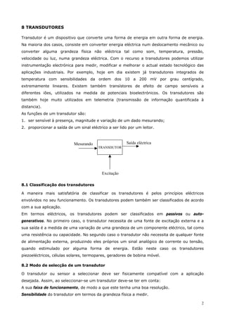 2
8 TRANSDUTORES
Transdutor é um dispositivo que converte uma forma de energia em outra forma de energia.
Na maioria dos casos, consiste em converter energia eléctrica num deslocamento mecânico ou
converter alguma grandeza física não eléctrica tal como som, temperatura, pressão,
velocidade ou luz, numa grandeza eléctrica. Com o recurso a transdutores podemos utilizar
instrumentação electrónica para medir, modificar e melhorar o actual estado tecnológico das
aplicações industriais. Por exemplo, hoje em dia existem já transdutores integrados de
temperatura com sensibilidades da ordem dos 10 a 200 mV por grau centígrado,
extremamente lineares. Existem também transístores de efeito de campo sensíveis a
diferentes iões, utilizados na medida de potenciais bioelectrónicos. Os transdutores são
também hoje muito utilizados em telemetria (transmissão de informação quantificada à
distancia).
As funções de um transdutor são:
1. ser sensível à presença, magnitude e variação de um dado mesurando;
2. proporcionar a saída de um sinal eléctrico a ser lido por um leitor.
TRANSDUTOR
Mesurando
Excitação
Saída eléctrica
8.1 Classificação dos transdutores
A maneira mais satisfatória de classificar os transdutores é pelos princípios eléctricos
envolvidos no seu funcionamento. Os transdutores podem também ser classificados de acordo
com a sua aplicação.
Em termos eléctricos, os transdutores podem ser classificados em passivos ou auto-
generativos. No primeiro caso, o transdutor necessita de uma fonte de excitação externa e a
sua saída é a medida de uma variação de uma grandeza de um componente eléctrico, tal como
uma resistência ou capacidade. No segundo caso o transdutor não necessita de qualquer fonte
de alimentação externa, produzindo eles próprios um sinal analógico de corrente ou tensão,
quando estimulado por alguma forma de energia. Estão neste caso os transdutores
piezoeléctricos, células solares, termopares, geradores de bobina móvel.
8.2 Modo de selecção de um transdutor
O transdutor ou sensor a seleccionar deve ser fisicamente compatível com a aplicação
desejada. Assim, ao seleccionar-se um transdutor deve-se ter em conta:
A sua faixa de funcionamento, de modo a que este tenha uma boa resolução.
Sensibilidade do transdutor em termos da grandeza física a medir.
 