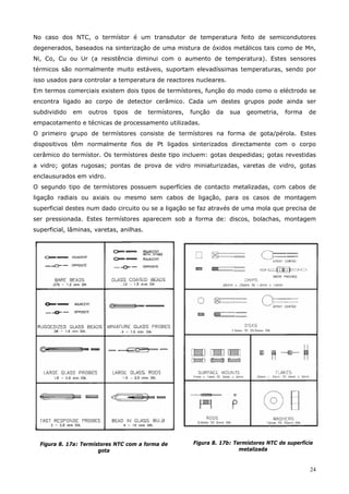 24
No caso dos NTC, o termístor é um transdutor de temperatura feito de semicondutores
degenerados, baseados na sinterização de uma mistura de óxidos metálicos tais como de Mn,
Ni, Co, Cu ou Ur (a resistência diminui com o aumento de temperatura). Estes sensores
térmicos são normalmente muito estáveis, suportam elevadíssimas temperaturas, sendo por
isso usados para controlar a temperatura de reactores nucleares.
Em termos comerciais existem dois tipos de termístores, função do modo como o eléctrodo se
encontra ligado ao corpo de detector cerâmico. Cada um destes grupos pode ainda ser
subdividido em outros tipos de termístores, função da sua geometria, forma de
empacotamento e técnicas de processamento utilizadas.
O primeiro grupo de termístores consiste de termístores na forma de gota/pérola. Estes
dispositivos têm normalmente fios de Pt ligados sinterizados directamente com o corpo
cerâmico do termístor. Os termístores deste tipo incluem: gotas despedidas; gotas revestidas
a vidro; gotas rugosas; pontas de prova de vidro miniaturizadas, varetas de vidro, gotas
enclausurados em vidro.
O segundo tipo de termístores possuem superfícies de contacto metalizadas, com cabos de
ligação radiais ou axiais ou mesmo sem cabos de ligação, para os casos de montagem
superficial destes num dado circuito ou se a ligação se faz através de uma mola que precisa de
ser pressionada. Estes termístores aparecem sob a forma de: discos, bolachas, montagem
superficial, lâminas, varetas, anilhas.
Figura 8. 17a: Termístores NTC com a forma de
gota
Figura 8. 17b: Termístores NTC de superfície
metalizada
 