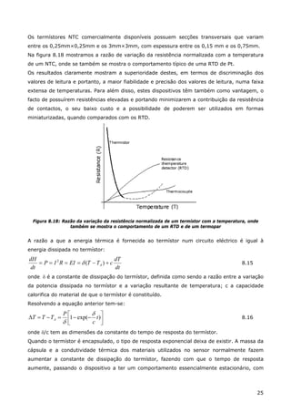 25
Os termístores NTC comercialmente disponíveis possuem secções transversais que variam
entre os 0,25mm×0,25mm e os 3mm×3mm, com espessura entre os 0,15 mm e os 0,75mm.
Na figura 8.18 mostramos a razão de variação da resistência normalizada com a temperatura
de um NTC, onde se também se mostra o comportamento típico de uma RTD de Pt.
Os resultados claramente mostram a superioridade destes, em termos de discriminação dos
valores de leitura e portanto, a maior fiabilidade e precisão dos valores de leitura, numa faixa
extensa de temperaturas. Para além disso, estes dispositivos têm também como vantagem, o
facto de possuírem resistências elevadas e portando minimizarem a contribuição da resistência
de contactos, o seu baixo custo e a possibilidade de poderem ser utilizados em formas
miniaturizadas, quando comparados com os RTD.
Figura 8.18: Razão da variação da resistência normalizada de um termístor com a temperatura, onde
também se mostra o comportamento de um RTD e de um termopar
A razão a que a energia térmica é fornecida ao termístor num circuito eléctrico é igual à
energia dissipada no termístor:
dt
dT
cTTEIRIP
dt
dH
A +−==== )(2
δ 8.15
onde δ é a constante de dissipação do termístor, definida como sendo a razão entre a variação
da potencia dissipada no termístor e a variação resultante de temperatura; c a capacidade
calorifica do material de que o termístor é constituído.
Resolvendo a equação anterior tem-se:
⎥⎦
⎤
⎢⎣
⎡
−−=−=∆ )exp(1 t
c
P
TTT A
δ
δ
8.16
onde δ/c tem as dimensões da constante do tempo de resposta do termístor.
Quando o termístor é encapsulado, o tipo de resposta exponencial deixa de existir. A massa da
cápsula e a condutividade térmica dos materiais utilizados no sensor normalmente fazem
aumentar a constante de dissipação do termístor, fazendo com que o tempo de resposta
aumente, passando o dispositivo a ter um comportamento essencialmente estacionário, com
 