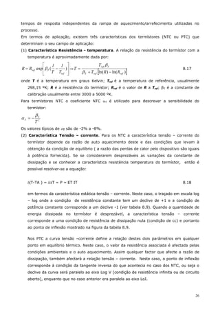 26
tempos de resposta independentes da rampa de aquecimento/arrefecimento utilizadas no
processo.
Em termos de aplicação, existem três características dos termístores (NTC ou PTC) que
determinam o seu campo de aplicação:
(1) Característica Resistência - temperatura. A relação da resistência do termístor com a
temperatura é aproximadamente dada por:
⎥
⎥
⎦
⎤
⎢
⎢
⎣
⎡
−= )(exp
ref
Tref
T
1
T
1
RR β ⇒
[ ])ln()ln( refrefT
Tref
RRT
T
T
−+
=
β
β
8.17
onde T é a temperatura em graus Kelvin; Tref é a temperatura de referência, usualmente
298,15 ºK; R é a resistência do termístor; Rref é o valor de R a Tref; βT é a constante de
calibração usualmente entre 3000 a 5000 ºK.
Para termístores NTC o coeficiente NTC αT é utilizado para descrever a sensibilidade do
termístor:
2
T
T
T
β
α −=
Os valores típicos de αT são de -2% a -8%.
(2) Característica Tensão – corrente. Para os NTC a característica tensão – corrente do
termístor depende da razão de auto aquecimento deste e das condições que levam à
obtenção da condição de equilíbrio ( a razão das perdas de calor pelo dispositivo são iguais
à potência fornecida). Se se considerarem desprezáveis as variações da constante de
dissipação e se conhecer a característica resistência temperatura do termístor, então é
possível resolver-se a equação:
δ(T-TA ) = δ∆T = P = ET IT 8.18
em termos da característica estática tensão – corrente. Neste caso, o traçado em escala log
– log onde a condição de resistência constante tem um declive de +1 e a condição de
potência constante corresponde a um declive -1 (ver tabela 8.9). Quando a quantidade de
energia dissipada no termístor é desprezável, a característica tensão – corrente
corresponde a uma condição de resistência de dissipação nula (condição de cc) e portanto
ao ponto de inflexão mostrado na figura da tabela 8.9.
Nos PTC a curva tensão –corrente define a relação destes dois parâmetros em qualquer
ponto em equilíbrio térmico. Neste caso, o valor da resistência associada é afectada pelas
condições ambientais e o auto aquecimento. Assim qualquer factor que afecte a razão de
dissipação, também afectará a relação tensão – corrente. Neste caso, o ponto de inflexão
corresponde à condição da tangente inversa do que acontecia no caso dos NTC, ou seja o
declive da curva será paralelo ao eixo Log V (condição de resistência infinita ou de circuito
aberto), enquanto que no caso anterior era paralela ao eixo LoI.
 