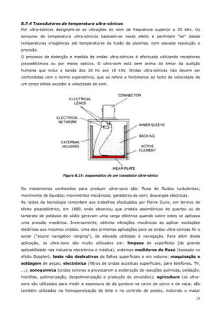 28
8.7.4 Transdutores de temperatura ultra-sónicos
Por ultra-sónicos designam-se as vibrações do som de frequência superior a 20 kHz. Os
sensores de temperatura ultra-sónicos baseiam-se neste efeito e permitem “ler” desde
temperaturas criogénicas até temperaturas de fusão de plasmas, com elevada resolução e
precisão.
O processo de detecção e medida de ondas ultra-sónicas é efectuado utilizando receptores
piezoeléctricos ou por meios ópticos. O ultra-som está bem acima do limiar da audição
humana que inclui a banda dos 18 Hz aos 18 kHz. Ondas ultra-sónicas não devem ser
confundidas com o termo supersónico, que se refere a fenómenos ao facto da velocidade de
um corpo sólido exceder a velocidade do som.
Figura 8.19: esquemático de um transdutor ultra-sónico
Os mecanismos conhecidos para produzir ultra-sons são: fluxo de fluidos turbulentos;
movimento de líquidos; movimentos mecânicos; geradores de som; descargas eléctricas.
As raízes da tecnologia remontam aos trabalhos efectuados por Pierre Curie, em termos de
efeito piezoeléctrico, em 1880, onde observou que cristais assimétricos de quartzo ou de
tartarato de potássio de sódio geravam uma carga eléctrica quando sobre estes se aplicava
uma pressão mecânica. Inversamente, obtinha vibrações mecânicas ao aplicar oscilações
eléctricas aos mesmos cristais. Uma das primeiras aplicações para as ondas ultra-sónicas foi o
sonar (“sound navigation ranging”), de elevada utilidade à navegação. Para além desta
aplicação, os ultra-sons são muito utilizados em: limpeza de superfícies (de grande
aplicabilidade nas industria electrónica e médica); sistemas medidores de fluxo (baseado no
efeito Doppler); teste não destrutivos de falhas superficiais e em volume; maquinação e
soldagem de peças; electrónica (filtros de ondas acústicas superficiais, para telefones, TV,
...); sonoquímica (ondas sonoras a provocarem a aceleração de reacções químicas, oxidação,
hidrólise, polimerização, despolimerização e produção de emulsões); agricultura (os ultra-
sons são utilizados para medir a espessura de da gordura na carne de porco e de vaca; são
também utilizados na homogeneização do leite e no controlo de pestes, incluindo o matar
 
