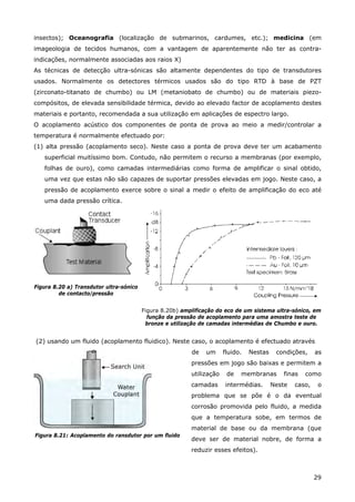 29
insectos); Oceanografia (localização de submarinos, cardumes, etc.); medicina (em
imageologia de tecidos humanos, com a vantagem de aparentemente não ter as contra-
indicações, normalmente associadas aos raios X)
As técnicas de detecção ultra-sónicas são altamente dependentes do tipo de transdutores
usados. Normalmente os detectores térmicos usados são do tipo RTD à base de PZT
(zirconato-titanato de chumbo) ou LM (metaniobato de chumbo) ou de materiais piezo-
compósitos, de elevada sensibilidade térmica, devido ao elevado factor de acoplamento destes
materiais e portanto, recomendada a sua utilização em aplicações de espectro largo.
O acoplamento acústico dos componentes de ponta de prova ao meio a medir/controlar a
temperatura é normalmente efectuado por:
(1) alta pressão (acoplamento seco). Neste caso a ponta de prova deve ter um acabamento
superficial muitíssimo bom. Contudo, não permitem o recurso a membranas (por exemplo,
folhas de ouro), como camadas intermediárias como forma de amplificar o sinal obtido,
uma vez que estas não são capazes de suportar pressões elevadas em jogo. Neste caso, a
pressão de acoplamento exerce sobre o sinal a medir o efeito de amplificação do eco até
uma dada pressão crítica.
Figura 8.20 a) Transdutor ultra-sónico
de contacto/pressão
Figura 8.20b) amplificação do eco de um sistema ultra-sónico, em
função da pressão de acoplamento para uma amostra teste de
bronze e utilização de camadas intermédias de Chumbo e ouro.
(2) usando um fluido (acoplamento fluidico). Neste caso, o acoplamento é efectuado através
Figura 8.21: Acoplamento do ransdutor por um fluido
de um fluido. Nestas condições, as
pressões em jogo são baixas e permitem a
utilização de membranas finas como
camadas intermédias. Neste caso, o
problema que se põe é o da eventual
corrosão promovida pelo fluido, a medida
que a temperatura sobe, em termos de
material de base ou da membrana (que
deve ser de material nobre, de forma a
reduzir esses efeitos).
 