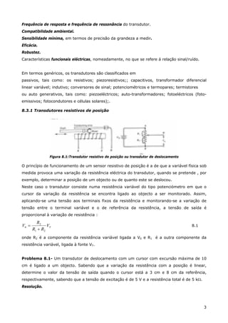 3
Frequência de resposta e frequência de ressonância do transdutor.
Compatibilidade ambiental.
Sensibilidade mínima, em termos de precisão da grandeza a medir.
Eficácia.
Robustez.
Características funcionais eléctricas, nomeadamente, no que se refere á relação sinal/ruído.
Em termos genéricos, os transdutores são classificados em
passivos, tais como: os resistivos; piezoresistivos;; capacitivos, transformador diferencial
linear variável; indutivo; conversores de sinal; potenciométricos e termopares; termistores
ou auto generativos, tais como: piezoeléctricos; auto-transformadores; fotoeléctricos (foto-
emissivos; fotocondutores e células solares);.
8.3.1 Transdutores resistivos de posição
Figura 8.1:Transdutor resistivo de posição ou transdutor de deslocamento
O princípio de funcionamento de um sensor resistivo de posição é a de que a variável física sob
medida provoca uma variação da resistência eléctrica do transdutor, quando se pretende , por
exemplo, determinar a posição de um objecto ou de quanto este se deslocou.
Neste caso o transdutor consiste numa resistência variável do tipo potenciómetro em que o
cursor da variação da resistência se encontra ligado ao objecto a ser monitorado. Assim,
aplicando-se uma tensão aos terminais fixos da resistência e monitorando-se a variação de
tensão entre o terminal variável e o de referência da resistência, a tensão de saída é
proporcional à variação de resistência :
TV
RR
R
V
21
2
0
+
= 8.1
onde R2 é a componente da resistência variável ligada a V0 e R1 é a outra componente da
resistência variável, ligada à fonte VT.
Problema 8.1- Um transdutor de deslocamento com um cursor com excursão máxima de 10
cm é ligado a um objecto. Sabendo que a variação da resistência com a posição é linear,
determine o valor da tensão de saída quando o cursor está a 3 cm e 8 cm da referência,
respectivamente, sabendo que a tensão de excitação é de 5 V e a resistência total é de 5 kΩ.
Resolução.
 