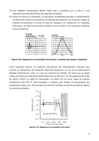 30
(3) por soldagem (acoplamento sólido). Neste caso, o problema que se põe é o dos
coeficientes de expansão térmica dos materiais envolvidos.
Em termos de leitura de informação, os fabricantes normalmente fornecem o comportamento
no domínio do tempo e da frequência, da resposta do transdutor. Os sinais que a seguir se
mostram correspondem à formas de onda de resposta a um impulso de um transdutor
ultra-sónico, no domínio do tempo (amplitude versus tempo) e da frequência (amplitude
versus frequência).
Figura 8.22: Resposta de um transdutor ultra-sónico, no domínio dos tempo e frequência.
Como transdutor térmico, os medidores ultra-sónicos são essencialmente utilizados para
controlo de temperatura em ambientes altamente agressivos, ou em que se desenvolvam
elevadas temperaturas, como é o caso da industria de fundição. Na figura que se segue
mostra-se a forma de onda típica obtida através de um disco de 3 mm de espessura de nitreto
de silício a 200°C no modo de transmissão, no interior de um forno, capaz de suportar
temperaturas até 500 ºC. Este transdutor é utilizado para medida de temperaturas por
acoplamento fluidico (ar). Este processo de controlo é utilizado na queima de polímero ligante
na industria de moldes.
Figura 8. 23: Resposta de um transdutor ultra-sónico
 