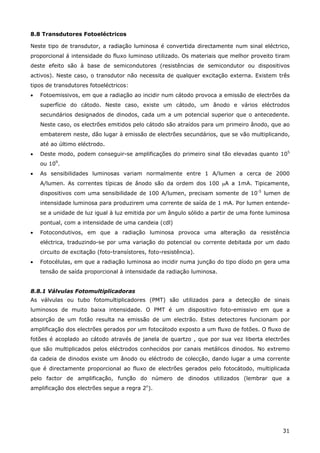 31
8.8 Transdutores Fotoeléctricos
Neste tipo de transdutor, a radiação luminosa é convertida directamente num sinal eléctrico,
proporcional á intensidade do fluxo luminoso utilizado. Os materiais que melhor proveito tiram
deste efeito são à base de semicondutores (resistências de semicondutor ou dispositivos
activos). Neste caso, o transdutor não necessita de qualquer excitação externa. Existem três
tipos de transdutores fotoeléctricos:
• Fotoemissivos, em que a radiação ao incidir num cátodo provoca a emissão de electrões da
superfície do cátodo. Neste caso, existe um cátodo, um ânodo e vários eléctrodos
secundários designados de dinodos, cada um a um potencial superior que o antecedente.
Neste caso, os electrões emitidos pelo cátodo são atraídos para um primeiro ânodo, que ao
embaterem neste, dão lugar à emissão de electrões secundários, que se vão multiplicando,
até ao último eléctrodo.
• Deste modo, podem conseguir-se amplificações do primeiro sinal tão elevadas quanto 105
ou 109
.
• As sensibilidades luminosas variam normalmente entre 1 A/lumen a cerca de 2000
A/lumen. As correntes típicas de ânodo são da ordem dos 100 µA a 1mA. Tipicamente,
dispositivos com uma sensibilidade de 100 A/lumen, precisam somente de 10-5
lumen de
intensidade luminosa para produzirem uma corrente de saída de 1 mA. Por lumen entende-
se a unidade de luz igual à luz emitida por um ângulo sólido a partir de uma fonte luminosa
pontual, com a intensidade de uma candeia (cdl)
• Fotocondutivos, em que a radiação luminosa provoca uma alteração da resistência
eléctrica, traduzindo-se por uma variação do potencial ou corrente debitada por um dado
circuito de excitação (foto-transístores, foto-resistência).
• Fotocélulas, em que a radiação luminosa ao incidir numa junção do tipo díodo pn gera uma
tensão de saída proporcional à intensidade da radiação luminosa.
8.8.1 Válvulas Fotomultiplicadoras
As válvulas ou tubo fotomultiplicadores (PMT) são utilizados para a detecção de sinais
luminosos de muito baixa intensidade. O PMT é um dispositivo foto-emissivo em que a
absorção de um fotão resulta na emissão de um electrão. Estes detectores funcionam por
amplificação dos electrões gerados por um fotocátodo exposto a um fluxo de fotões. O fluxo de
fotões é acoplado ao cátodo através de janela de quartzo , que por sua vez liberta electrões
que são multiplicados pelos eléctrodos conhecidos por canais metálicos dinodos. No extremo
da cadeia de dinodos existe um ânodo ou eléctrodo de colecção, dando lugar a uma corrente
que é directamente proporcional ao fluxo de electrões gerados pelo fotocátodo, multiplicada
pelo factor de amplificação, função do número de dinodos utilizados (lembrar que a
amplificação dos electrões segue a regra 2n
).
 