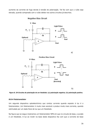 39
aumento da corrente de fuga devido à tensão de polarização. Tal faz com que o ruído seja
elevado, quando comparado com o ruído obtido nos outros circuitos já descritos.
a)
b)
Figura 8. 39 Circuitos de polarização de um fotodíodo: (a) polarização negativa; (b) polarização positiva.
8.8.4 Fototransístor
Um segundo dispositivo optoelectrónico que conduz corrente quando exposto à luz é o
fototransístor. Um fototransístor é muito mais sensível e produz muito mais corrente, quando
estimulado por um dado feixe de luz que um fotodíodo.
Na figura que se segue mostramos um fototransístor NPN em que no circuito de base, a junção
é um fotodíodo. A luz ao incidir na base deste dispositivo faz com que a corrente de base
 