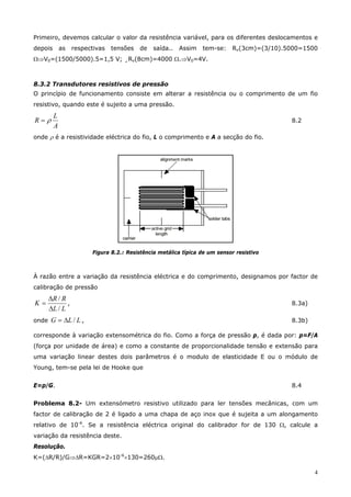 4
Primeiro, devemos calcular o valor da resistência variável, para os diferentes deslocamentos e
depois as respectivas tensões de saída.. Assim tem-se: Rv(3cm)=(3/10).5000=1500
Ω⇒V0=(1500/5000).5=1,5 V; ¸Rv(8cm)=4000 Ω.⇒V0=4V.
8.3.2 Transdutores resistivos de pressão
O princípio de funcionamento consiste em alterar a resistência ou o comprimento de um fio
resistivo, quando este é sujeito a uma pressão.
A
L
R ρ= 8.2
onde ρ é a resistividade eléctrica do fio, L o comprimento e A a secção do fio.
Figura 8.2.: Resistência metálica típica de um sensor resistivo
À razão entre a variação da resistência eléctrica e do comprimento, designamos por factor de
calibração de pressão
LL
RR
K
/
/
∆
∆
= , 8.3a)
onde LLG /∆= , 8.3b)
corresponde à variação extensométrica do fio. Como a força de pressão p, é dada por: p=F/A
(força por unidade de área) e como a constante de proporcionalidade tensão e extensão para
uma variação linear destes dois parâmetros é o modulo de elasticidade E ou o módulo de
Young, tem-se pela lei de Hooke que
E=p/G. 8.4
Problema 8.2- Um extensómetro resistivo utilizado para ler tensões mecânicas, com um
factor de calibração de 2 é ligado a uma chapa de aço inox que é sujeita a um alongamento
relativo de 10-6
. Se a resistência eléctrica original do calibrador for de 130 Ω, calcule a
variação da resistência deste.
Resolução.
K=(∆R/R)/G⇒∆R=KGR=2×10-6
×130=260µΩ.
 