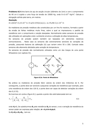 5
Problema 8.3-Uma barra de aço de secção circular (diâmetro de 2cm) e com o comprimento
de 40 cm é sujeita a uma força de tensão de 33000 Kg, onde E=2×1010
Kg/m2
. Calcule a
elongação sofrida pela barra, em metros.
Resolução.
A=π(D/2)2
=3,14×10-4
m. E=p/G=(F/A)/(∆L/L)⇒ ∆L=FL/AE=2,1×10-3
m
Os medidores de pressão metálicos são constituídos por um fino fio resistivo, formado a partir
da erosão de folhas metálicas muito finas, sobre a qual se impressionou o padrão da
resistência com o comprimento e secção desejadas. Normalmente estes sensores de pressão
são utilizados em aplicações onde o ambiente envolva a utilização de altas temperaturas.
Os sensores de pressão podem também ser baseados em elementos resistivos
semicondutores. . Neste caso os sensores são extremamente sensíveis às variações de
pressão, possuindo factores de calibração (G) que variam entre 50 e 200. Contudo estes
sensores são altamente afectados pela variação de temperatura.
Os sensores de pressão são normalmente utilizados como um dos braços de uma ponte
Wheastone (ver capítulo IV).
Figura 8.3a: Ponte de Wheatstone
Na prática os medidores de pressão lêem valores da ordem dos milésimos de E. Por
conseguinte, a ponte deve ser sensível a pequenas variações da resistência (por exemplo, para
uma resistência da ordem dos 120 Ω, a ponte deve ser capaz de detectar variações da ordem
dos 0,12 Ω).
Se tivermos em conta a figura 8.2, quando a ponte não está balanceada tem-se:
EXV
RR
R
RR
R
V ×⎥
⎦
⎤
⎢
⎣
⎡
+
−
+
=
21
2
43
3
0 8.5
onde V0≠0, Se substituirmos R4 pela resistência RG do sensor, e se a variação da resistência do
sensor poder ser expressa pela relação: ∆R = RG·G·K=RGKp/E.
Se R1=R2 e R3=RG , tem-se:
 