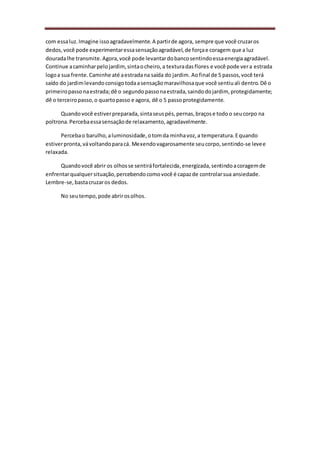 com essaluz.Imagine issoagradavelmente.A partirde agora, sempre que você cruzaros
dedos,você pode experimentaressasensaçãoagradável,de forçae coragem que a luz
douradalhe transmite.Agora,você pode levantardobancosentindoessaenergiaagradável.
Continue acaminharpelojardim,sintaocheiro,a texturadasflores e você pode vera estrada
logoa sua frente.Caminhe até aestradana saída do jardim. Aofinal de 5 passos,você terá
saído do jardimlevandoconsigotodaasensaçãomaravilhosaque você sentiuali dentro.Dê o
primeiropassonaestrada;dê o segundopassonaestrada,saindodojardim, protegidamente;
dê o terceiropasso,o quartopasso e agora, dê o 5 passoprotegidamente.
Quandovocê estiverpreparada, sintaseuspés,pernas,braçose todoo seucorpo na
poltrona.Percebaessasensaçãode relaxamento,agradavelmente.
Percebao barulho,aluminosidade,otomda minhavoz,a temperatura.Equando
estiverpronta,vávoltandoparacá. Mexendovagarosamente seucorpo,sentindo-se levee
relaxada.
Quandovocê abrir os olhosse sentiráfortalecida,energizada,sentindoacoragemde
enfrentarqualquersituação,percebendocomovocê é capazde controlarsua ansiedade.
Lembre-se,bastacruzaros dedos.
No seutempo,pode abrirosolhos.
 