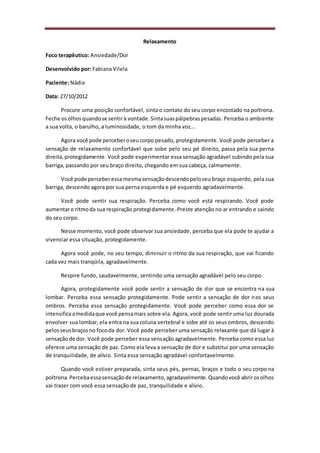 Relaxamento
Foco terapêutico: Ansiedade/Dor
Desenvolvido por: Fabiana Vilela
Paciente: Nádia
Data: 27/10/2012
Procure uma posição confortável, sinta o contato do seu corpo encostado na poltrona.
Feche osolhosquandose sentirà vontade.Sintasuaspálpebraspesadas. Perceba o ambiente
a sua volta, o barulho, a luminosidade, o tom da minha voz...
Agora você pode perceberoseucorpo pesado, protegidamente. Você pode perceber a
sensação de relaxamento confortável que sobe pelo seu pé direito, passa pela sua perna
direita,protegidamente. Você pode experimentar essa sensação agradável subindo pela sua
barriga, passando por seu braço direito, chegando em sua cabeça, calmamente.
Você pode perceberessa mesmasensaçãodescendopeloseu braço esquerdo, pela sua
barriga, descendo agora por sua perna esquerda e pé esquerdo agradavelmente.
Você pode sentir sua respiração. Perceba como você está respirando. Você pode
aumentaro ritmoda sua respiração protegidamente. Preste atenção no ar entrando e saindo
do seu corpo.
Nesse momento, você pode observar sua ansiedade, perceba que ela pode te ajudar a
vivenciar essa situação, protegidamente.
Agora você pode, no seu tempo, diminuir o ritmo da sua respiração, que vai ficando
cada vez mais tranqüila, agradavelmente.
Respire fundo, saudavelmente, sentindo uma sensação agradável pelo seu corpo.
Agora, protegidamente você pode sentir a sensação de dor que se encontra na sua
lombar. Perceba essa sensação protegidamente. Pode sentir a sensação de dor nos seus
ombros. Perceba essa sensação protegidamente. Você pode perceber como essa dor se
intensificaamedidaque você pensamais sobre ela. Agora, você pode sentir uma luz dourada
envolver sua lombar, ela entra na sua coluna vertebral e sobe até os seus ombros, descendo
pelosseusbraçosno focoda dor. Você pode perceber uma sensação relaxante que dá lugar à
sensaçãode dor. Você pode perceber essa sensação agradavelmente. Perceba como essa luz
oferece uma sensação de paz. Como ela leva a sensação de dor e substitui por uma sensação
de tranquilidade, de alívio. Sinta essa sensação agradável confortavelmente.
Quando você estiver preparada, sinta seus pés, pernas, braços e todo o seu corpo na
poltrona.Percebaessasensaçãode relaxamento,agradavelmente.Quandovocê abrirosolhos
vai trazer com você essa sensação de paz, tranquilidade e alívio.
 