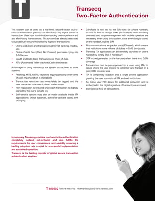 Transecq
                                                               Two-Factor Authentication

This system can be used as a real-time, second-factor, out-of-       •   Certificate is not tied to the SIM-card (or phone number),
band authentication gateway for absolutely any digital action or         so user is free to change SIMs (for example when travelling
transaction. User input is minimal, enhancing user experience and        overseas) and no pre-arrangement with mobile operators are
also eliminating human errors. This system has already been used         necessary when using this system, since everything is stored
to successfully secure the following types of transactions:              on the handset, not the SIM
•   Online web login and transactions (Internet Banking, Trading,    •   All communications are packet data (IP based), which means
    etc.)                                                                that institutions save millions of dollars in SMS (text) costs.
•   Online Credit Card (Card Not Present) purchases tying into       •   Transecq ITA application can be remotely launched on user’s
    3-D Secure.                                                          handset by binary SMS if necessary
•   Credit and Debit Card Transactions at Point-of-Sale              •   OTP mode (generated on the handset) when there is no GSM
•   ATM (Automated Teller Machine) Cash withdrawals                      coverage
                                                                     •   Transactions can be pre-approved by a user using ITA, in
Advantages in using Transecq’s ITA system as opposed to other            cases where the user knows he will enter and transact in a
systems:                                                                 poor GSM covered area
•   Phishing, MITB, MITM, keystroke logging and any other forms      •   ITA is completely scalable and a single phone application
    of user impersonation is impossible                                  granting the user access to all ITA enabled institutions
•   Transaction rejections can immediately be flagged and the        •   An online user PIN allows for additional protection and is
    user contacted or account placed under review                        embedded in the digital signature of transactions approved
•   Non-repudiation is ensured since each transaction is digitally   •   Bidirectional flow of transactions
    signed by the user’s private key
•   Self-service options may also be made available inside ITA
    applications: Check balances, active/de-activate cards, limit
    changing




In summary Transecq provides true two-factor authentication
completely isolated out-of-band, and also fulﬁlls the
requirements for user convenience and usability ensuring a
healthy adoption rate crucial for successful implementation
and sustained operation.
Transecq is the leading provider of global secure transaction
authentication services.




                                              Tel. 678.466.6772 | info@transecq.com | www.transecq.com
 