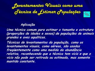 Levantamentos Visuais como uma
    Técnica de Estimar Populações

         Aplicação
Uma técnica comum para estimar o tamanho e estrutura
(proporções de idades e sexos) de populações de animais
    .
grandes e aves aquáticos.
Técnicas de levantamentos da população, como os
levantamentos visuais, como aéreos, são usadas
freqüentemente como uma medida da abundância
relativa, reconhecendo que a técnica tem vicio e que o
vicio não pode ser retirada ou estimada, mas somente
mantido constante.
 