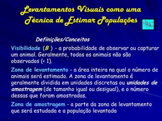 Levantamentos Visuais como uma
     Técnica de Estimar Populações

         Definições/Conceitos
Visibilidade (B ) - a probabilidade de observar ou capturar
um animal. Geralmente, todos os animais não são
    .
observados (< 1).
Zona de levantamento - a área inteira na qual o número de
animais será estimado. A zona de levantamento é
geralmente dividida em unidades discretas ou unidades de
amostragem (de tamanho igual ou desigual), e o número
dessas que foram amostradas.
Zona de amostragem - a parte da zona de levantamento
que será estudada e a população levantada
 