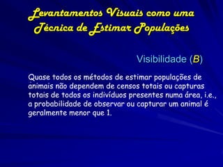 Levantamentos Visuais como uma
 Técnica de Estimar Populações

                                Visibilidade (B)
Quase todos os métodos de estimar populações de
 .
animais não dependem de censos totais ou capturas
totais de todos os indivíduos presentes numa área, i.e.,
a probabilidade de observar ou capturar um animal é
geralmente menor que 1.
 