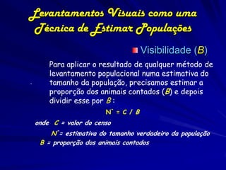 Levantamentos Visuais como uma
 Técnica de Estimar Populações
                                      Visibilidade (B)
        Para aplicar o resultado de qualquer método de
        levantamento populacional numa estimativa do
.       tamanho da população, precisamos estimar a
        proporção dos animais contados (B) e depois
        dividir esse por B :
                         N^ = C / B
    onde C = valor do censo
        N^= estimativa do tamanho verdadeiro da população
     B = proporção dos animais contados
 