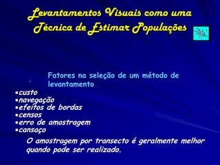 Levantamentos Visuais como uma
    Técnica de Estimar Populações


        Fatores na seleção de um método de
   .
        levantamento:
custo
navegação
efeitos de bordas
censos
erro de amostragem
cansaço
  O amostragem por transecto é geralmente melhor
  quando pode ser realizado.
 