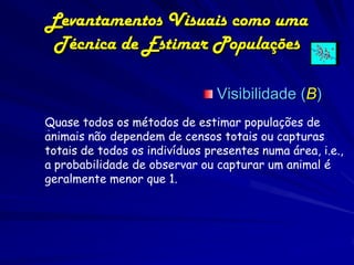 Levantamentos Visuais como uma
 Técnica de Estimar Populações

                                Visibilidade (B)
Quase todos os métodos de estimar populações de
 .
animais não dependem de censos totais ou capturas
totais de todos os indivíduos presentes numa área, i.e.,
a probabilidade de observar ou capturar um animal é
geralmente menor que 1.
 