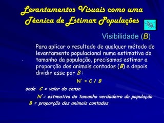 Levantamentos Visuais como uma
 Técnica de Estimar Populações
                                      Visibilidade (B)
        Para aplicar o resultado de qualquer método de
        levantamento populacional numa estimativa do
.       tamanho da população, precisamos estimar a
        proporção dos animais contados (B) e depois
        dividir esse por B :
                         N^ = C / B
    onde C = valor do censo
        N^= estimativa do tamanho verdadeiro da população
     B = proporção dos animais contados
 