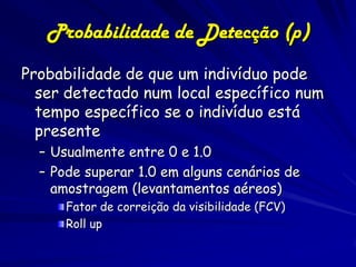 Probabilidade de Detecção (p)
Probabilidade de que um indivíduo pode
  ser detectado num local específico num
  tempo específico se o indivíduo está
  presente
  – Usualmente entre 0 e 1.0
  – Pode superar 1.0 em alguns cenários de
    amostragem (levantamentos aéreos)
      Fator de correição da visibilidade (FCV)
      Roll up
 