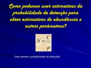 Como podemos usar estimativas da
 probabilidade de detecção para
obter estimativas de abundância e
       outros parâmetros?
                      ^       C
                     N        ^
                               p
  Como estimar a probabilidade de detecção?
 