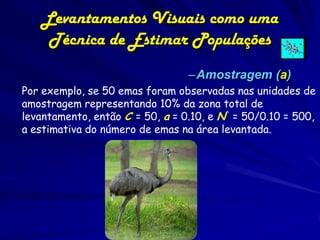 Levantamentos Visuais como uma
     Técnica de Estimar Populações
                                 –Amostragem (a)
Por exemplo, se 50 emas foram observadas nas unidades de
amostragem representando 10% da zona total de
levantamento, então C = 50, a = 0.10, e N^ = 50/0.10 = 500,
    .
a estimativa do número de emas na área levantada.
 